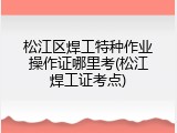 松江区焊工特种作业操作证哪里考(松江焊工证考点)