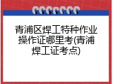 青浦区焊工特种作业操作证哪里考(青浦焊工证考点)