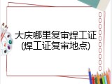 大庆哪里复审焊工证(焊工证复审地点)