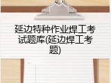 延边特种作业焊工考试题库(延边焊工考题)