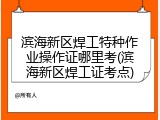 滨海新区焊工特种作业操作证哪里考(滨海新区焊工证考点)
