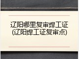 辽阳哪里复审焊工证(辽阳焊工证复审点)