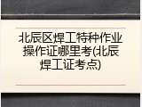 北辰区焊工特种作业操作证哪里考(北辰焊工证考点)