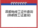 昌都电焊工证件查询(昌都焊工证查询)