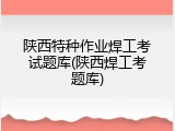 陕西特种作业焊工考试题库(陕西焊工考题库)