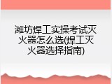 潍坊焊工实操考试灭火器怎么选(焊工灭火器选择指南)