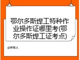 鄂尔多斯焊工特种作业操作证哪里考(鄂尔多斯焊工证考点)