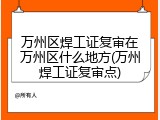 万州区焊工证复审在万州区什么地方(万州焊工证复审点)