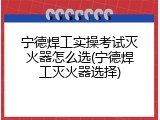 宁德焊工实操考试灭火器怎么选(宁德焊工灭火器选择)