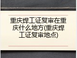 重庆焊工证复审在重庆什么地方(重庆焊工证复审地点)