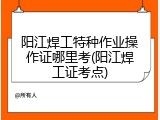 阳江焊工特种作业操作证哪里考(阳江焊工证考点)