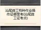 汕尾焊工特种作业操作证哪里考(汕尾焊工证考点)