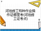 河池焊工特种作业操作证哪里考(河池焊工证考点)