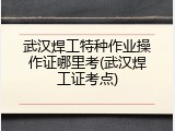武汉焊工特种作业操作证哪里考(武汉焊工证考点)