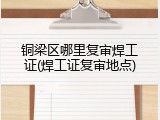 铜梁区哪里复审焊工证(焊工证复审地点)