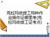 克拉玛依焊工特种作业操作证哪里考(克拉玛依焊工证考点)