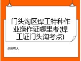 门头沟区焊工特种作业操作证哪里考(焊工证门头沟考点)