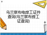 乌兰察布电焊工证件查询(乌兰察布焊工证查询)