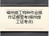 福州焊工特种作业操作证哪里考(福州焊工证考点)