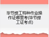 毕节焊工特种作业操作证哪里考(毕节焊工证考点)