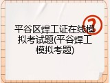 平谷区焊工证在线模拟考试题(平谷焊工模拟考题)