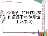 徐州焊工特种作业操作证哪里考(徐州焊工证考点)