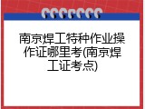 南京焊工特种作业操作证哪里考(南京焊工证考点)