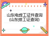 山东电焊工证件查询(山东焊工证查询)