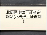 北辰区电焊工证查询网站(北辰焊工证查询)