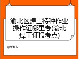渝北区焊工特种作业操作证哪里考(渝北焊工证报考点)