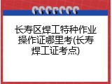 长寿区焊工特种作业操作证哪里考(长寿焊工证考点)