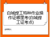 白城焊工特种作业操作证哪里考(白城焊工证考点)