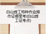 白山焊工特种作业操作证哪里考(白山焊工证考点)