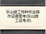乐山焊工特种作业操作证哪里考(乐山焊工证考点)