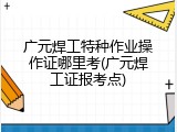 广元焊工特种作业操作证哪里考(广元焊工证报考点)