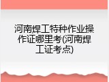 河南焊工特种作业操作证哪里考(河南焊工证考点)