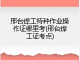 邢台焊工特种作业操作证哪里考(邢台焊工证考点)