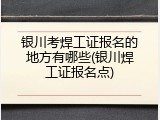 银川考焊工证报名的地方有哪些(银川焊工证报名点)