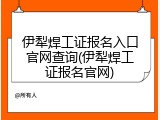 伊犁焊工证报名入口官网查询(伊犁焊工证报名官网)