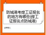 防城港考焊工证报名的地方有哪些(焊工证报名点防城港)