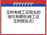 玉树考焊工证报名的地方有哪些(焊工证玉树报名点)
