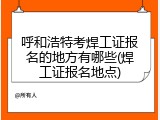 呼和浩特考焊工证报名的地方有哪些(焊工证报名地点)
