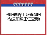 贵阳电焊工证查询网站(贵阳焊工证查询)