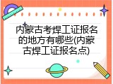 内蒙古考焊工证报名的地方有哪些(内蒙古焊工证报名点)