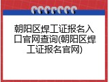 朝阳区焊工证报名入口官网查询(朝阳区焊工证报名官网)