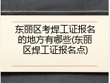 东丽区考焊工证报名的地方有哪些(东丽区焊工证报名点)