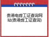 贵港电焊工证查询网站(贵港焊工证查询)