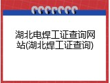 湖北电焊工证查询网站(湖北焊工证查询)