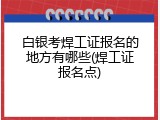白银考焊工证报名的地方有哪些(焊工证报名点)