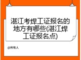 湛江考焊工证报名的地方有哪些(湛江焊工证报名点)